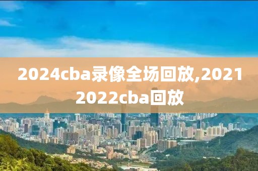 2024cba录像全场回放,20212022cba回放-第1张图片-懂球帝