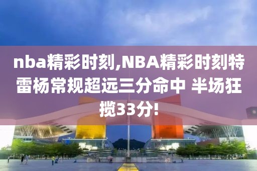 nba精彩时刻,NBA精彩时刻特雷杨常规超远三分命中 半场狂揽33分!-第1张图片-懂球帝