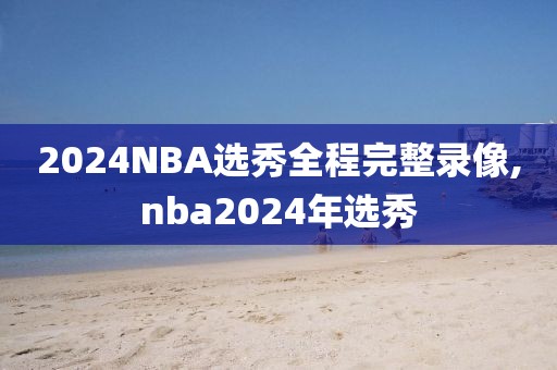 2024NBA选秀全程完整录像,nba2024年选秀-第1张图片-懂球帝