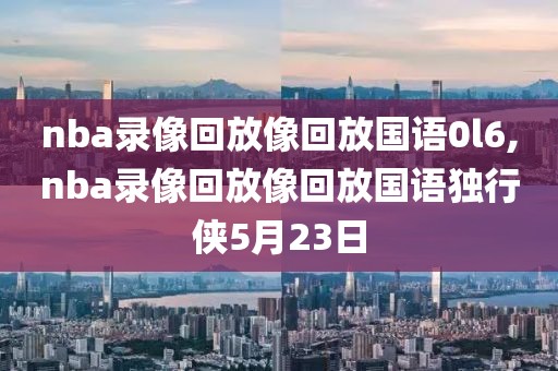 nba录像回放像回放国语0l6,nba录像回放像回放国语独行侠5月23日-第1张图片-懂球帝