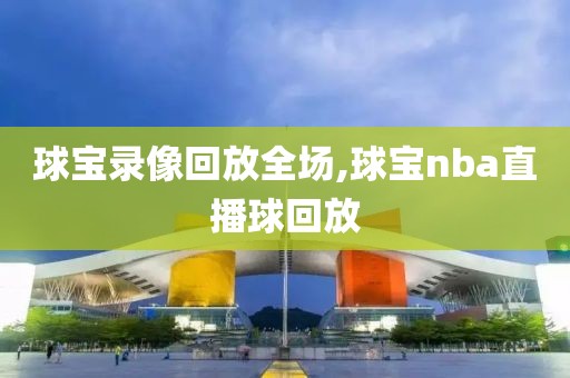 球宝录像回放全场,球宝nba直播球回放-第1张图片-懂球帝