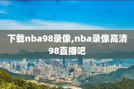 下载nba98录像,nba录像高清98直播吧-第1张图片-懂球帝