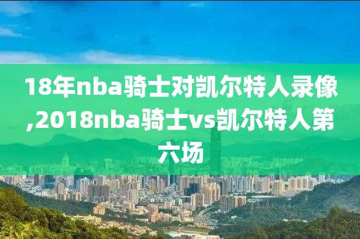 18年nba骑士对凯尔特人录像,2018nba骑士vs凯尔特人第六场-第1张图片-懂球帝