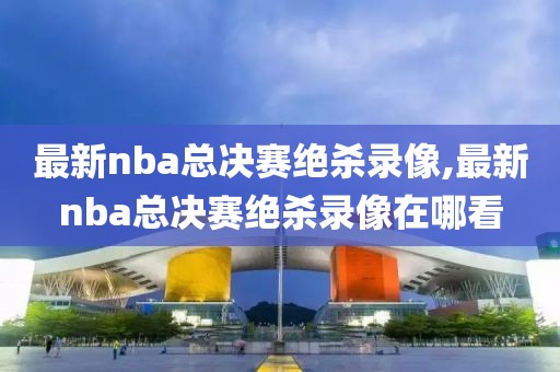 最新nba总决赛绝杀录像,最新nba总决赛绝杀录像在哪看-第1张图片-懂球帝