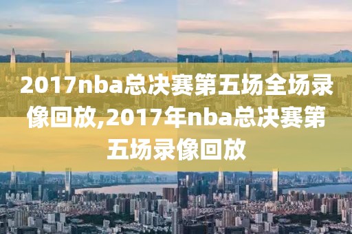 2017nba总决赛第五场全场录像回放,2017年nba总决赛第五场录像回放-第1张图片-懂球帝