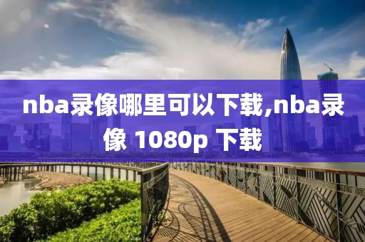 nba录像哪里可以下载,nba录像 1080p 下载-第1张图片-懂球帝