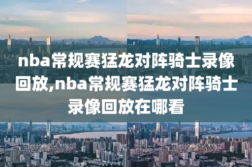 nba常规赛猛龙对阵骑士录像回放,nba常规赛猛龙对阵骑士录像回放在哪看-第1张图片-懂球帝