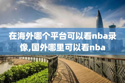 在海外哪个平台可以看nba录像,国外哪里可以看nba-第1张图片-懂球帝