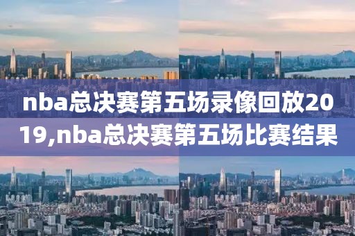 nba总决赛第五场录像回放2019,nba总决赛第五场比赛结果-第1张图片-懂球帝