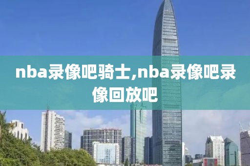 nba录像吧骑士,nba录像吧录像回放吧-第1张图片-懂球帝