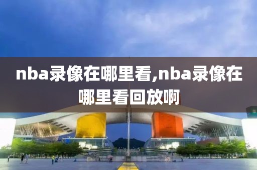 nba录像在哪里看,nba录像在哪里看回放啊-第1张图片-懂球帝