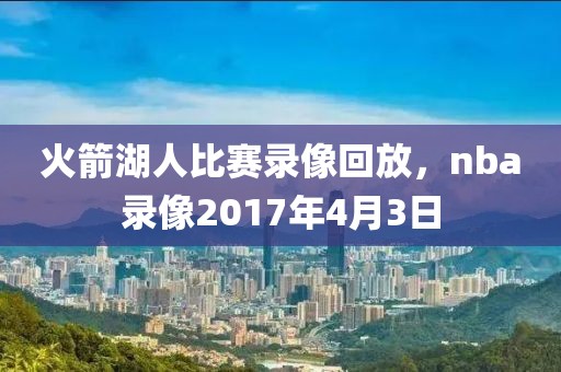 火箭湖人比赛录像回放，nba录像2017年4月3日-第1张图片-懂球帝