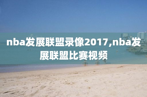 nba发展联盟录像2017,nba发展联盟比赛视频-第1张图片-懂球帝