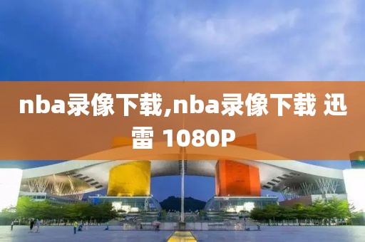 nba录像下载,nba录像下载 迅雷 1080P-第1张图片-懂球帝