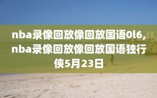 nba录像回放像回放国语0l6,nba录像回放像回放国语独行侠5月23日