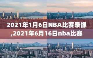 2021年1月6日NBA比赛录像,2021年6月16日nba比赛