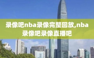 录像吧nba录像完整回放,nba录像吧录像直播吧