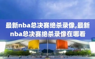 最新nba总决赛绝杀录像,最新nba总决赛绝杀录像在哪看