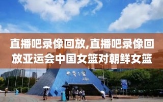 直播吧录像回放,直播吧录像回放亚运会中国女篮对朝鲜女篮