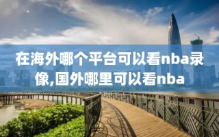 在海外哪个平台可以看nba录像,国外哪里可以看nba