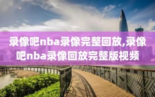 录像吧nba录像完整回放,录像吧nba录像回放完整版视频