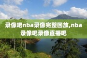 录像吧nba录像完整回放,nba录像吧录像直播吧