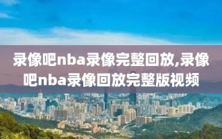 录像吧nba录像完整回放,录像吧nba录像回放完整版视频