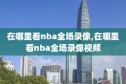 在哪里看nba全场录像,在哪里看nba全场录像视频