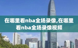 在哪里看nba全场录像,在哪里看nba全场录像视频