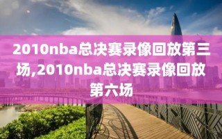 2010nba总决赛录像回放第三场,2010nba总决赛录像回放第六场