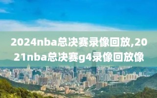 2024nba总决赛录像回放,2021nba总决赛g4录像回放像