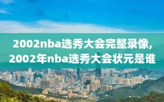 2002nba选秀大会完整录像,2002年nba选秀大会状元是谁