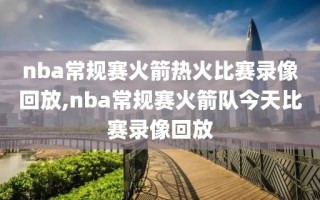 nba常规赛火箭热火比赛录像回放,nba常规赛火箭队今天比赛录像回放