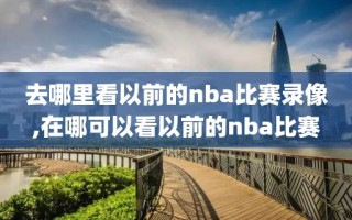 去哪里看以前的nba比赛录像,在哪可以看以前的nba比赛