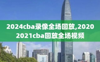 2024cba录像全场回放,20202021cba回放全场视频