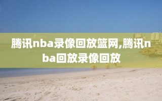 腾讯nba录像回放篮网,腾讯nba回放录像回放