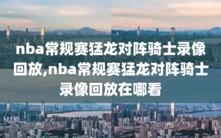 nba常规赛猛龙对阵骑士录像回放,nba常规赛猛龙对阵骑士录像回放在哪看