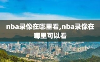 nba录像在哪里看,nba录像在哪里可以看