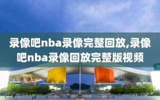 录像吧nba录像完整回放,录像吧nba录像回放完整版视频